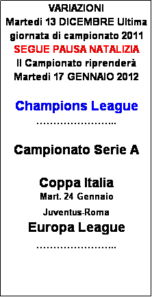 Casella di testo: VARIAZIONI
Martedi 13 DICEMBRE Ultima giornata di campionato 2011
SEGUE PAUSA NATALIZIA
Il Campionato riprender
Martedi 17 GENNAIO 2012

Champions League
...

Campionato Serie A

Coppa Italia
Mart. 24 Gennaio
Juventus-Roma
Europa League
...





